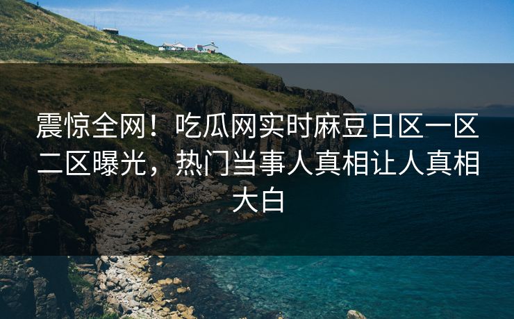 震惊全网！吃瓜网实时麻豆日区一区二区曝光，热门当事人真相让人真相大白