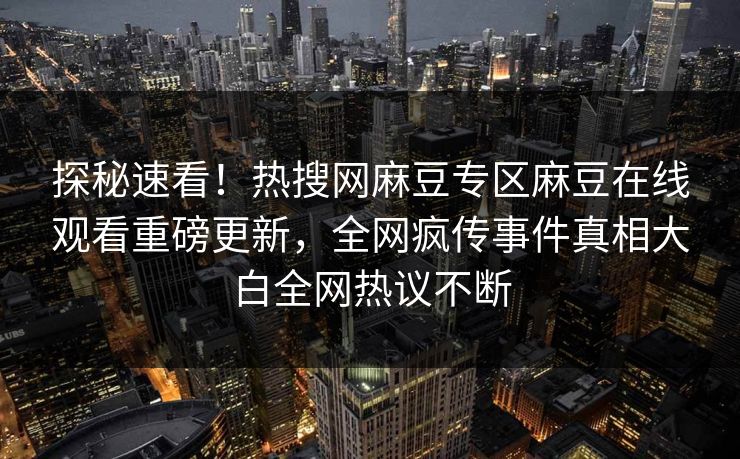 探秘速看！热搜网麻豆专区麻豆在线观看重磅更新，全网疯传事件真相大白全网热议不断