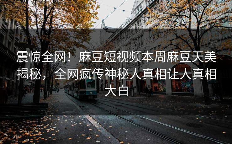 震惊全网！麻豆短视频本周麻豆天美揭秘，全网疯传神秘人真相让人真相大白