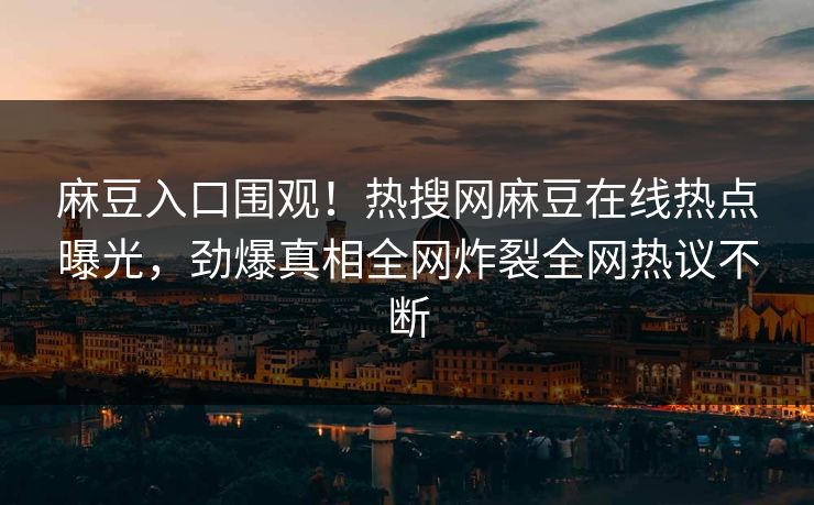 麻豆入口围观！热搜网麻豆在线热点曝光，劲爆真相全网炸裂全网热议不断