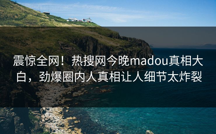 震惊全网！热搜网今晚madou真相大白，劲爆圈内人真相让人细节太炸裂