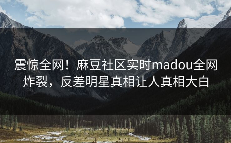 震惊全网！麻豆社区实时madou全网炸裂，反差明星真相让人真相大白