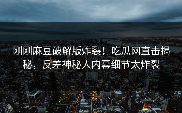 刚刚麻豆破解版炸裂！吃瓜网直击揭秘，反差神秘人内幕细节太炸裂