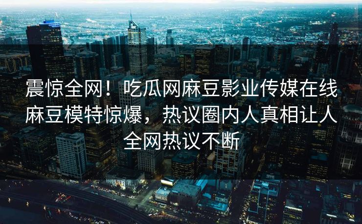 震惊全网！吃瓜网麻豆影业传媒在线麻豆模特惊爆，热议圈内人真相让人全网热议不断