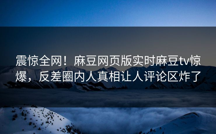 震惊全网！麻豆网页版实时麻豆tv惊爆，反差圈内人真相让人评论区炸了