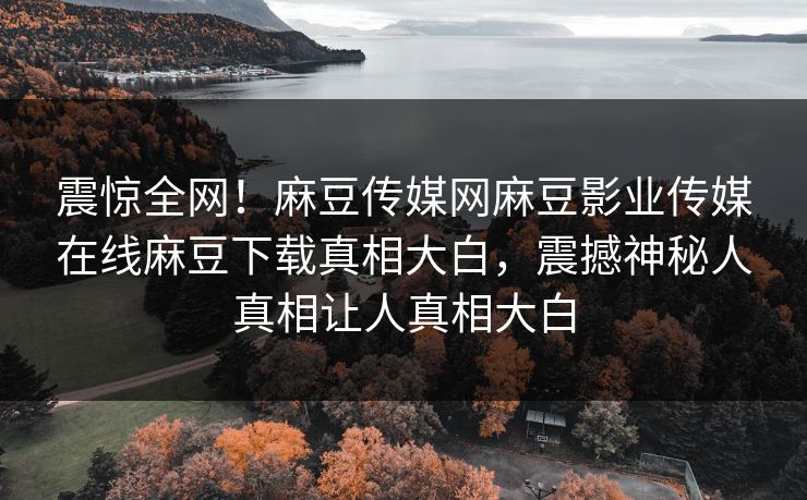 震惊全网！麻豆传媒网麻豆影业传媒在线麻豆下载真相大白，震撼神秘人真相让人真相大白