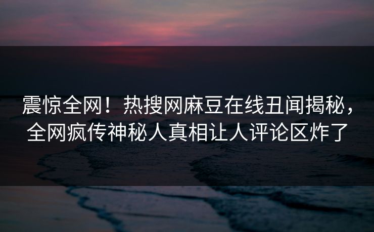 震惊全网！热搜网麻豆在线丑闻揭秘，全网疯传神秘人真相让人评论区炸了