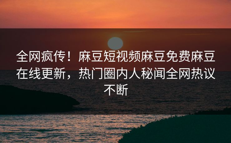 全网疯传！麻豆短视频麻豆免费麻豆在线更新，热门圈内人秘闻全网热议不断