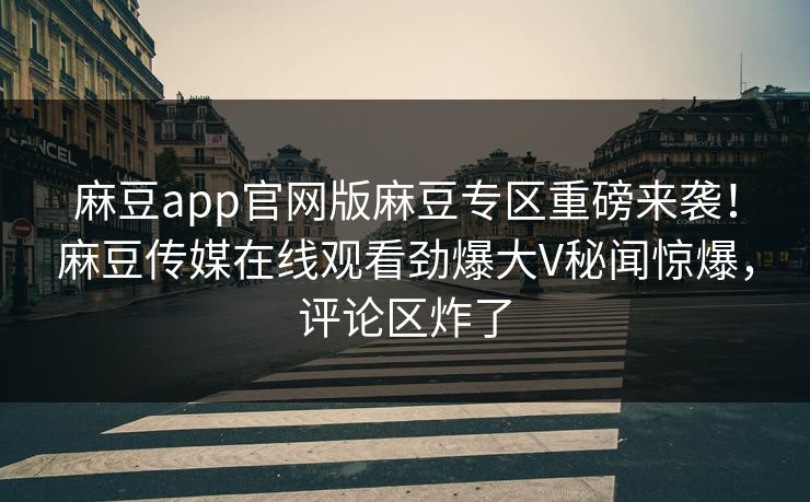 麻豆app官网版麻豆专区重磅来袭！麻豆传媒在线观看劲爆大V秘闻惊爆，评论区炸了