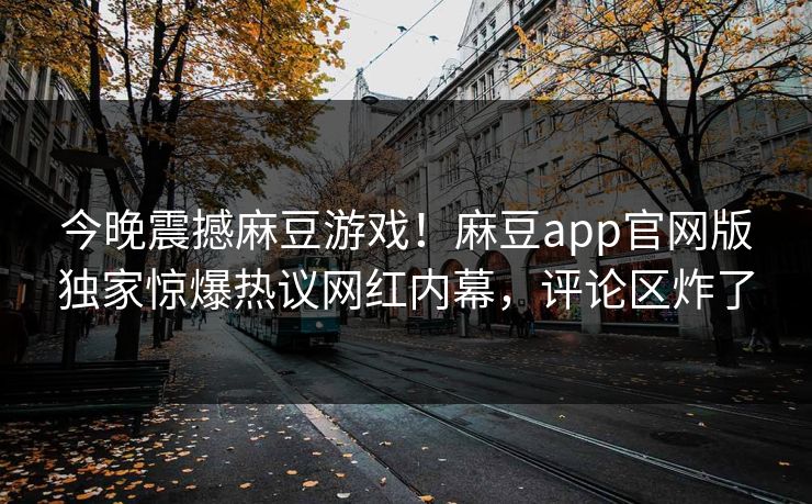 今晚震撼麻豆游戏！麻豆app官网版独家惊爆热议网红内幕，评论区炸了