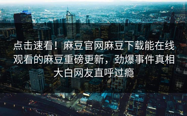 点击速看！麻豆官网麻豆下载能在线观看的麻豆重磅更新，劲爆事件真相大白网友直呼过瘾