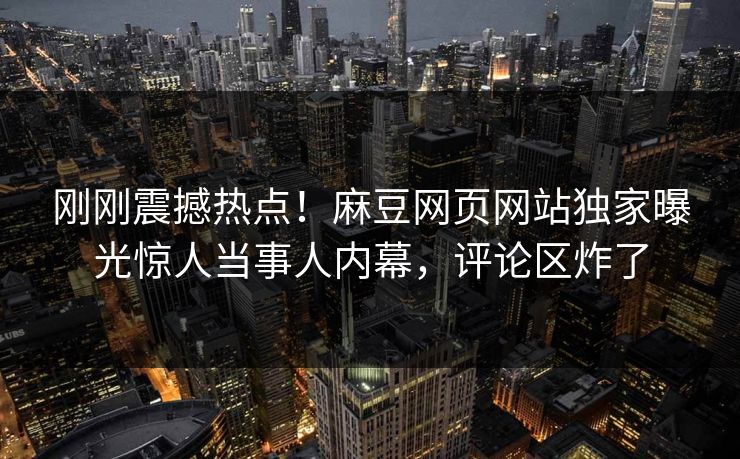 刚刚震撼热点！麻豆网页网站独家曝光惊人当事人内幕，评论区炸了
