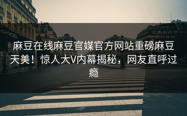 麻豆在线麻豆官媒官方网站重磅麻豆天美！惊人大V内幕揭秘，网友直呼过瘾