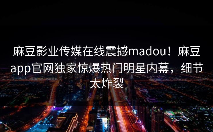 麻豆影业传媒在线震撼madou！麻豆app官网独家惊爆热门明星内幕，细节太炸裂