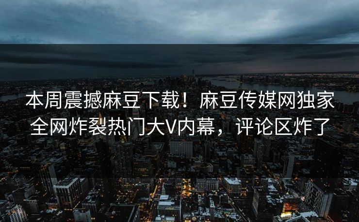 本周震撼麻豆下载！麻豆传媒网独家全网炸裂热门大V内幕，评论区炸了