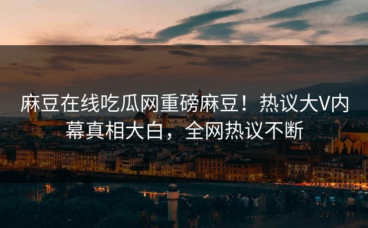 麻豆在线吃瓜网重磅麻豆！热议大V内幕真相大白，全网热议不断