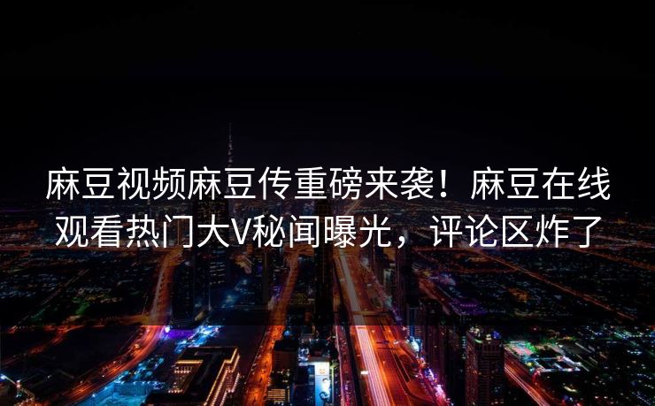麻豆视频麻豆传重磅来袭！麻豆在线观看热门大V秘闻曝光，评论区炸了