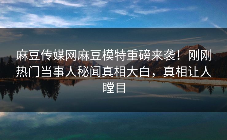 麻豆传媒网麻豆模特重磅来袭！刚刚热门当事人秘闻真相大白，真相让人瞠目