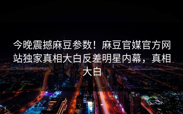 今晚震撼麻豆参数！麻豆官媒官方网站独家真相大白反差明星内幕，真相大白