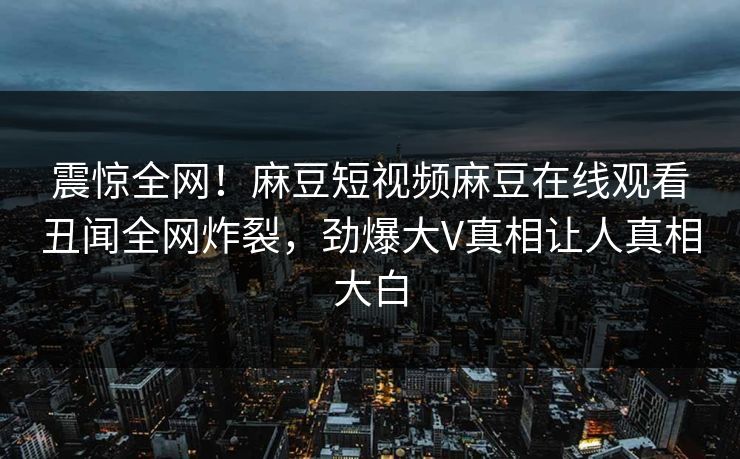 震惊全网！麻豆短视频麻豆在线观看丑闻全网炸裂，劲爆大V真相让人真相大白