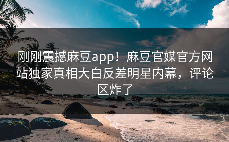 刚刚震撼麻豆app！麻豆官媒官方网站独家真相大白反差明星内幕，评论区炸了