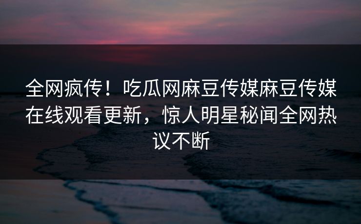 全网疯传！吃瓜网麻豆传媒麻豆传媒在线观看更新，惊人明星秘闻全网热议不断