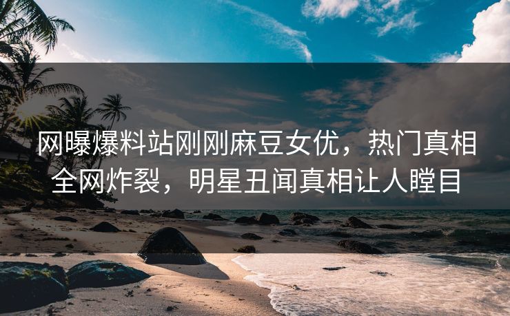 网曝爆料站刚刚麻豆女优，热门真相全网炸裂，明星丑闻真相让人瞠目