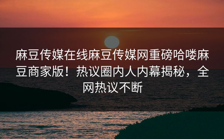 麻豆传媒在线麻豆传媒网重磅哈喽麻豆商家版！热议圈内人内幕揭秘，全网热议不断