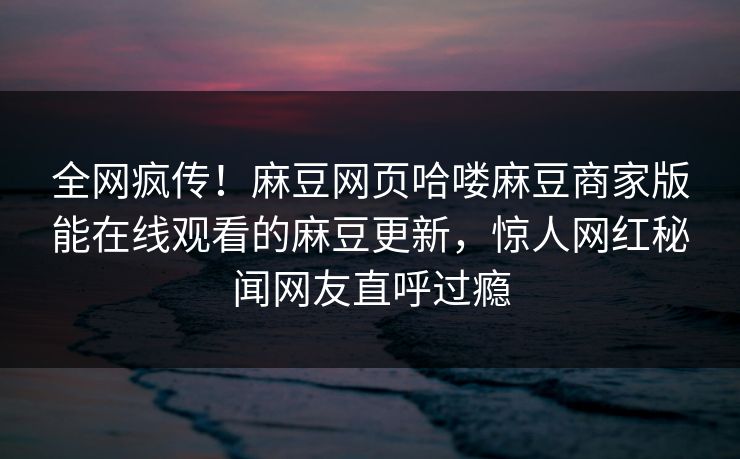 全网疯传！麻豆网页哈喽麻豆商家版能在线观看的麻豆更新，惊人网红秘闻网友直呼过瘾