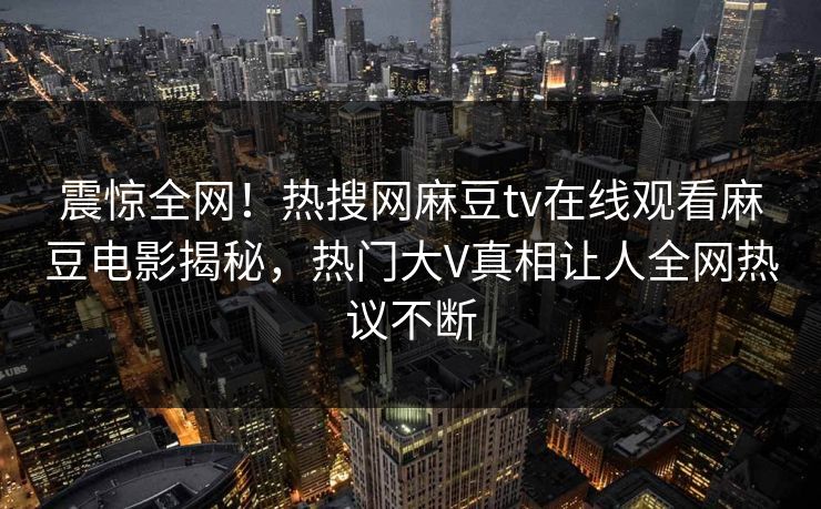 震惊全网！热搜网麻豆tv在线观看麻豆电影揭秘，热门大V真相让人全网热议不断