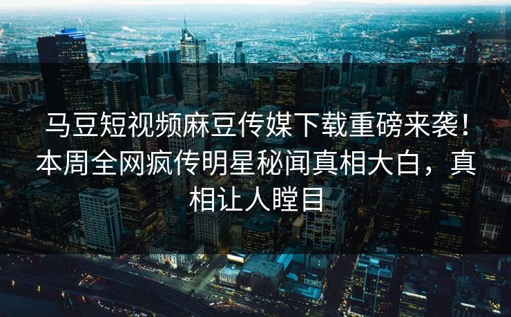 马豆短视频麻豆传媒下载重磅来袭！本周全网疯传明星秘闻真相大白，真相让人瞠目