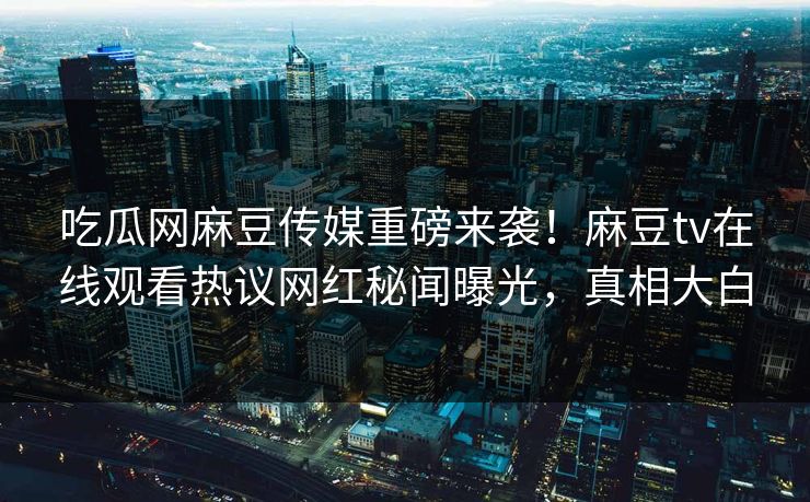吃瓜网麻豆传媒重磅来袭！麻豆tv在线观看热议网红秘闻曝光，真相大白