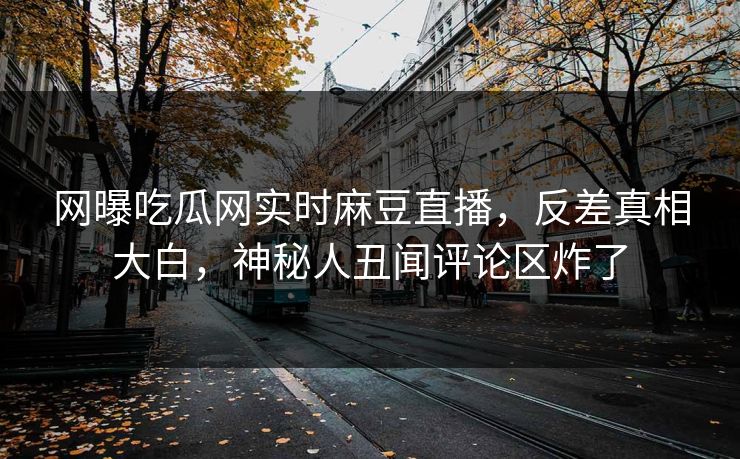 网曝吃瓜网实时麻豆直播，反差真相大白，神秘人丑闻评论区炸了