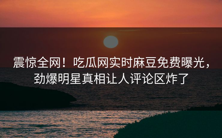 震惊全网！吃瓜网实时麻豆免费曝光，劲爆明星真相让人评论区炸了