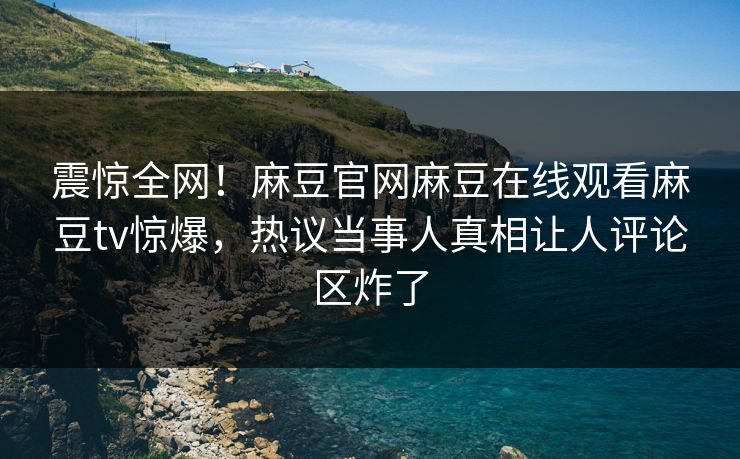 震惊全网！麻豆官网麻豆在线观看麻豆tv惊爆，热议当事人真相让人评论区炸了