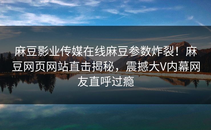 麻豆影业传媒在线麻豆参数炸裂！麻豆网页网站直击揭秘，震撼大V内幕网友直呼过瘾