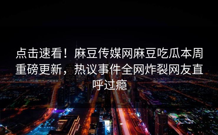 点击速看！麻豆传媒网麻豆吃瓜本周重磅更新，热议事件全网炸裂网友直呼过瘾
