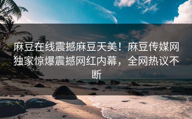 麻豆在线震撼麻豆天美！麻豆传媒网独家惊爆震撼网红内幕，全网热议不断