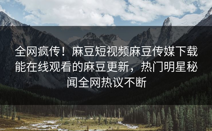 全网疯传！麻豆短视频麻豆传媒下载能在线观看的麻豆更新，热门明星秘闻全网热议不断