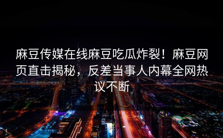 麻豆传媒在线麻豆吃瓜炸裂！麻豆网页直击揭秘，反差当事人内幕全网热议不断