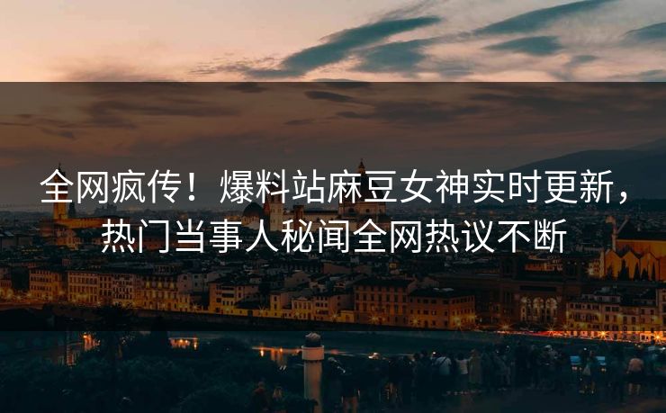 全网疯传！爆料站麻豆女神实时更新，热门当事人秘闻全网热议不断