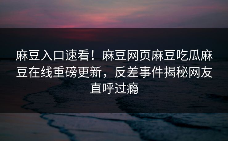 麻豆入口速看！麻豆网页麻豆吃瓜麻豆在线重磅更新，反差事件揭秘网友直呼过瘾