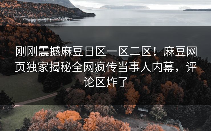 刚刚震撼麻豆日区一区二区！麻豆网页独家揭秘全网疯传当事人内幕，评论区炸了