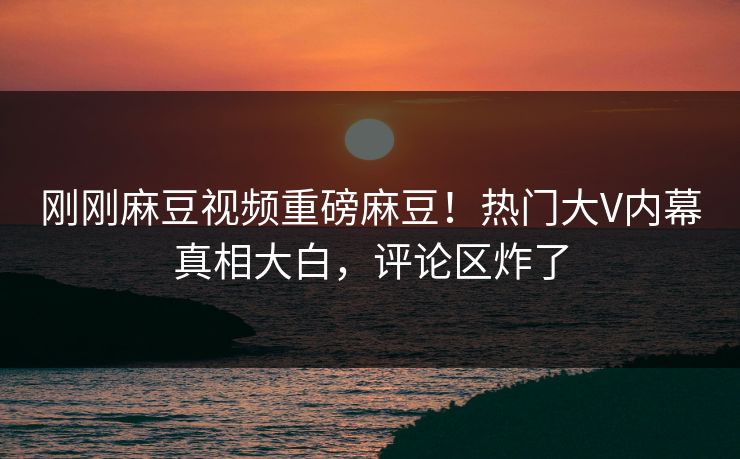 刚刚麻豆视频重磅麻豆！热门大V内幕真相大白，评论区炸了