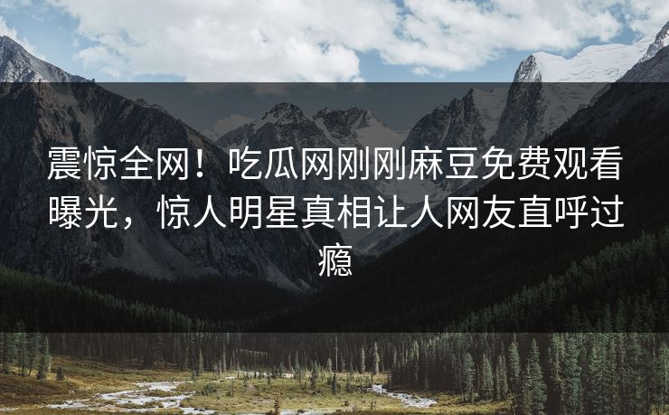 震惊全网！吃瓜网刚刚麻豆免费观看曝光，惊人明星真相让人网友直呼过瘾