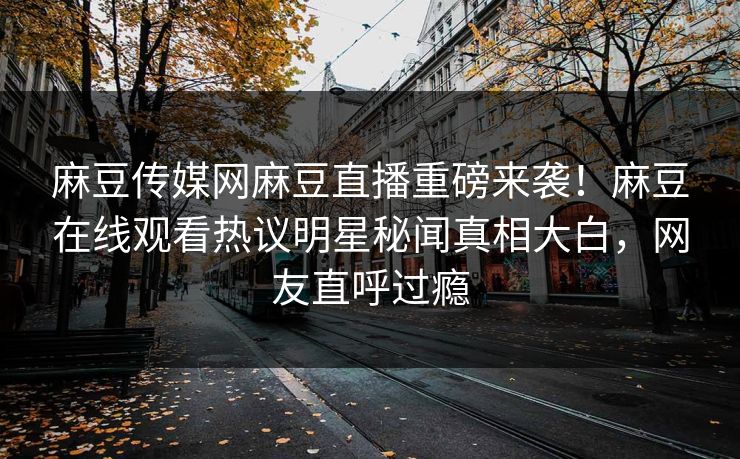 麻豆传媒网麻豆直播重磅来袭！麻豆在线观看热议明星秘闻真相大白，网友直呼过瘾