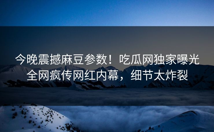 今晚震撼麻豆参数！吃瓜网独家曝光全网疯传网红内幕，细节太炸裂