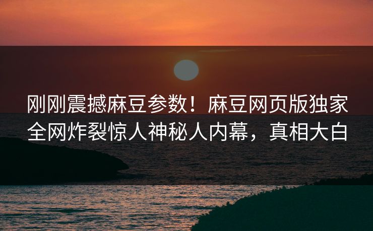 刚刚震撼麻豆参数！麻豆网页版独家全网炸裂惊人神秘人内幕，真相大白