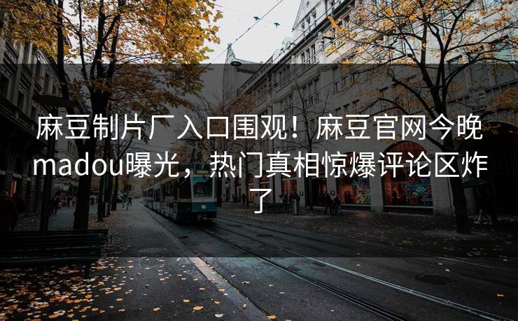 麻豆制片厂入口围观！麻豆官网今晚madou曝光，热门真相惊爆评论区炸了