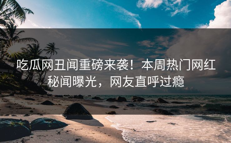 吃瓜网丑闻重磅来袭！本周热门网红秘闻曝光，网友直呼过瘾